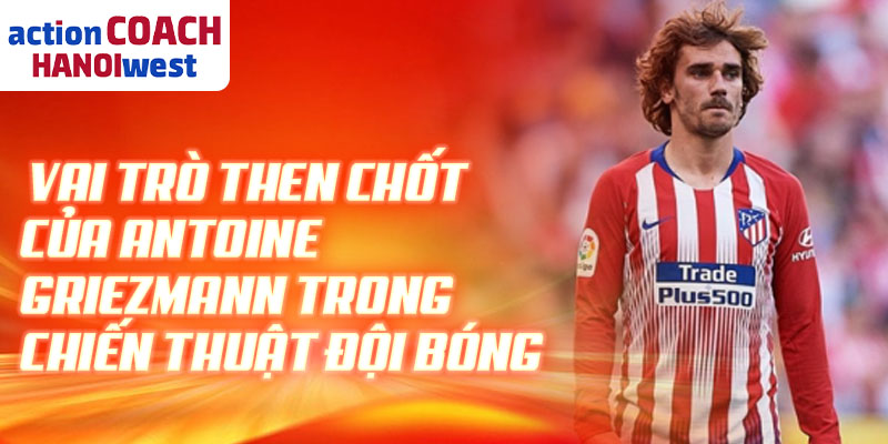 Vai trò then chốt của Antoine Griezmann trong chiến thuật đội bóng